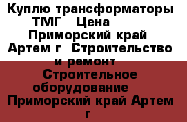  Куплю трансформаторы ТМГ › Цена ­ 100 - Приморский край, Артем г. Строительство и ремонт » Строительное оборудование   . Приморский край,Артем г.